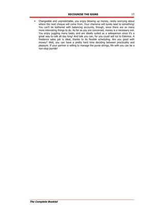 RECOGNISE THE SIGNS 15
The Complete Booklet
 Changeable and unpredictable, you enjoy blowing up money, rarely worrying about
where the next cheque will come from. Your charisma will surely lead to something!
You can't be bothered with balancing accounts, though, since there are so many
more interesting things to do. As far as you are concerned, money is a necessary evil.
You enjoy juggling many tasks, and are ideally suited as a salesperson since it's a
great way to talk all day long! And talk you can, for you could sell ice to Eskimos. A
freelance sales job is ideal, thanks to its flexible scheduling. Are you good with
money? Well, you can have a pretty hard time deciding between practicality and
pleasure. If your partner is willing to manage the purse strings, life with you can be a
non-stop joyride!
 