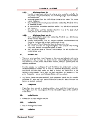 RECOGNISE THE SIGNS 17
The Complete Booklet
4.6.1. What you should do:
 Invest in a recipe book, and learn to whip up some wonderful meals, For the
crab, there is no place like home, and something straight from the kitchen
wins hands-down.
 Remember special days, like the first time you exchanged a kiss. This means
a lot to the Cancer.
 Show the Cancer how much you appreciate the relationship. The Crab thrives
on emotional security.
 Be ready to lend a shoulder whenever needed. You will get unconditional
love in return.
 Give your Cancer undivided attention when they need it. The Crab is hurt
easily, and you don't want that, do you?
4.6.2. What you should not do:
 Don't expect to be the boss in the relationship. The Crab has a definite idea
of who will wear the pants.
 Ignoring family matters could is a dangerous mistake. The Cancerian burns
incense at the family altar, and will expect you to do too.
 Don't be pushy. This will shock the Crab. Gentleness is the key.
 The Cancer is not the one for practical jokes. Tread carefully when making
fun of them, for they can lapse into depths of gloom.
 Don't get carried away by the Crab's mood swings. You will experience an
emotional tidal wave
4.7. Beautiful you
 The mirror is not your best friend. You care for the world, and a beauty routine only
binds you down. But your eyes and cheekbones are a special gift, so you need no
work there! You are the perfect picture of the nurturer, with your sparkling eyes and
womanly proportions.
 From the outside, you would pass off easily for Mother Hen. Underneath, you're an
emotional and sexual woman. You do have your moments of celebration, when you
want to let your hair down. When you want to indulge, you spend hours in the
bathtub, scrubbing away. That is when your bath oils make a rare appearance. You
prefer the classics -- pearls, pastel colors and tried-and-true products.
 Your beauty comes from your generosity, your sympathetic nature and your realistic
self-image. It's when you open your arms to give the world a warm hug that you
become an absolute knockout.
4.8. Lucky Gem
 If you have been worried by sleepless nights, a pearl could be the perfect cure.
Wearing the pearl also ensures peace of mind, and could bring you all the good luck
in the world!
4.9. Lucky Number
 Number 6 is your pick for good fortune!
4.10. Lucky Color
 Soak in the elegance of white!
4.11. Lucky Day
 