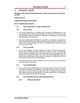 RECOGNISE THE SIGNS 19
The Complete Booklet
5. Leo (July 24 - Aug 23)
The leader of the pack! Go ahead; preen all you want, as you discover more about
yourself!
Ruled by the sun.
A Masculine Positive Fixed Fire Sign.
Polar or opposite sign: Aquarius
5.1. Color: Gold-yellow - orange, sometimes red
5.2. You as a man:
 You will be a chivalrous and Leo gallant suitor, protective and affectionate. You are
even endowed with a kind of instant passion. You are the life of most parties, and
wear the jester's mask to get attention. Regardless of appearances, there's nothing
easygoing about your inner nature.
 You need a steady supply of affection to be faithful to a relationship. You appreciate
beauty. You have an enormous need to command and be loved by those you rule.
You secretly fear being ridiculed. Yet, when your nobility has been aroused by a great
cause, you know no fear.
5.3. You as a woman:
 You are not a wallflower. You are a sunflower. Most likely, you'll be the social leader
of your group, lording over lesser people like a queen, but with such disarming
warmth and such a beautiful smile, no one really minds. You can act up a storm, and
pretend to be sweet and harmless. You can't exist without appreciation. You are
usually generous, intelligent, witty, strong, and capable, yet deliciously feminine at
the same time. Flattery is your secret weakness.
 Confinement inside four walls and under one roof can soon rob you of your sparkle.
You must have your own career.
5.4. You in Relationships
 You are the life of any relationship, and a courtship with you will rarely prove dull.
You need to be lavished with attention, but can also do that in return. You need a
lover who can keep up with you match your wits. If boredom creeps into the
relationship, you look for greener pastures. You need a partner who can understand
your needs and give you the attention you need.
5.5. One must Know the rules when dealing with Leo
5.5.1. What you should do:
 