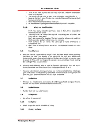 RECOGNISE THE SIGNS 20
The Complete Booklet
 Think of new ways to praise the Leo every single day. The Lion loves to bask
in the glory of praise.
 The Leo will rule the roost, so learn to be submissive. Pretend you like it!
 Laugh at the Lion's jokes. The Leo has a wonderful sense of humour, and will
keep you entertained.
 Show the Leo how important they are to you.
 Be prepared for surprise gifts to be showered on you on a daily basis.
5.5.2. What you should not do:
 Don't make plans, unless the Lion has a place in them. Or be prepared for
them to sulk in the corner.
 Try and pull the Leo vanity down in public. The Leo ego will be bruised, and
this is not very good news!
 Don't take charge of a situation. The Leo knows he is boss, and would not
like to share the spotlight with anyone, not even you.
 Don't challenge the Leo vanity. The Lion's ego is fragile, and has to be
handled with care.
 Don't insist on sharing honors with a Leo. The spotlight is theirs and theirs
alone.
5.6. Beautiful you
 Have you checked if your make-up is right? Good. You have people looking, so things
had better be right! You demand to be noticed all the time, so a well-stacked
dressing table is part of every Leo household! And yes, you do have a crowning mane
to speak of! That, with your large and expressive eyes, should get hearts beating!
Did we forget those sexy shoulders?
 You don't mind spending hours in front of the mirror for the right look. And if your
brand of shampoo has to be shipped from the jungles of Brazil, so be it.
 You wear vibrant colors, lemony perfumes, and you're not afraid to take risks to get
your point across. Your true beauty comes from your readiness to share yourself and
your gifts, your generous affection and your loyal, pure heart.
5.7. Lucky Gem
 The ruby is a miracle stone, and wearing it will bring you health and good fortune.
You will also acquire the power to make instant decisions.
5.8. Lucky Number
 Number 3 will pull you out of trouble!
5.9. Lucky Color
 Let saffron lift your spirits!
5.10. Lucky Day
 Preen, for you will rake in accolades on Friday
5.11. Careers and you
 