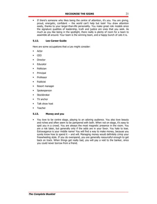 RECOGNISE THE SIGNS 21
The Complete Booklet
 If there's someone who likes being the centre of attention, it's you. You are giving,
proud, energetic, confident -- the world can't help but look! You draw attention
easily, thanks to your larger-than-life personality. You make great role models since
the signature qualities of leadership, truth and justice are ones that you seek. As
much as you like being in the spotlight, there really is plenty of room for a team to
assemble all around. Your team is the winning team, and a happy bunch of cats it is.
5.12. Leo Career Guide
Here are some occupations that a Leo might consider:
 Actor
 CEO
 Director
 Educator
 Politician
 Principal
 Professor
 Publicist
 Resort manager
 Spokesperson
 Stockbroker
 TV anchor
 Talk show host
 Teacher
5.13. Money and you
 You love to be centre stage, playing to an adoring audience. You also love beauty
and riches and often seem to be pampered with both. When not on stage, it's easy to
spot you in a crowd. You are always the most magnetic presence in the room. You
are a risk taker, but generally only if the odds are in your favor. You hate to lose.
Extravagance is your middle name! You will find a way to make money, because you
surely know how to spend it -- and will. Managing money would definitely crimp your
freewheeling style. If you do overspend, you are generally resourceful enough to get
back on track. When things get really bad, you will pay a visit to the banker, since
you could never borrow from a friend.
 