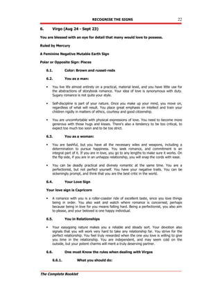 RECOGNISE THE SIGNS 22
The Complete Booklet
6. Virgo (Aug 24 - Sept 23)
You are blessed with an eye for detail that many would love to possess.
Ruled by Mercury
A Feminine Negative Mutable Earth Sign
Polar or Opposite Sign: Pisces
6.1. Color: Brown and russet-reds
6.2. You as a man:
 You live life almost entirely on a practical, material level, and you have little use for
the abstractions of storybook romance. Your idea of love is synonymous with duty.
Sugary romance is not quite your style.
 Self-discipline is part of your nature. Once you make up your mind, you move on,
regardless of what will result. You place great emphasis on intellect and train your
children rigidly in matters of ethics, courtesy and good citizenship.
 You are uncomfortable with physical expressions of love. You need to become more
generous with those hugs and kisses. There's also a tendency to be too critical, to
expect too much too soon and to be too strict.
6.3. You as a woman:
 You are bashful, but you have all the necessary wiles and weapons, including a
determination to pursue happiness. You seek romance, and commitment is an
integral part of it. If you are in love, you go to any lengths to make sure it works. On
the flip side, if you are in an unhappy relationship, you will snap the cords with ease.
 You can be deadly practical and divinely romantic at the same time. You are a
perfectionist, but not perfect yourself. You have your negative traits. You can be
sickeningly prompt, and think that you are the best critic in the world.
6.4. Your Love Sign
Your love sign is Capricorn
 A romance with you is a roller-coaster ride of excellent taste, since you love things
being in order. You also wait and watch where romance is concerned, perhaps
because being in love for you means falling hard. Being a perfectionist, you also aim
to please, and your beloved is one happy individual.
6.5. You in Relationships
 Your easygoing nature makes you a reliable and steady sort. Your devotion also
signals that you will work very hard to take any relationship far. You strive for the
perfect relationship. You feel truly rewarded when the one you love is willing to give
you time in the relationship. You are independent, and may seem cold on the
outside, but your potent charms will merit a truly deserving partner.
6.6. One must Know the rules when dealing with Virgos
6.6.1. What you should do:
 