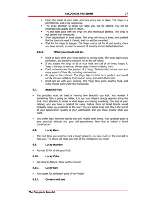 RECOGNISE THE SIGNS 23
The Complete Booklet
 Clean the inside of your nails, and tuck every hair in place. The Virgo is a
perfectionist, and loves cleanliness.
 The Virgo attention to detail will rattle you, but be patient. You will be
rewarded with quality love in return.
 Try and keep pace with the Virgo wit and intellectual abilities. The Virgo is
not patient with immaturity.
 Show appreciation in small doses. The Virgo will shrug it away, and pretend
that he does not need it. Persist, and you will be rewarded.
 Wait for the magic to happen. The Virgo trust is not for all and sundry. Once
you have earned, you can be assured of security and undivided attention.
6.6.2. What you should not do:
 Don't sit back while your Virgo partner is slaving away. The Virgo appreciates
perfection, and believes everyone has to be self-reliant.
 If you expect the Virgo to be at your beck and call at all times, forget it.
Virgo is the sign of service, always eager to lend a helping hand.
 Don't underestimate the passion of a Virgo. Perfectionism carries over into
every aspect of their life, including relationships.
 Go easy on the criticism. The Virgo likes to think he is perfect, and would
rectify his own mistakes. Point out an error, and watch them sulk.
 Don't get lax with your cooking. The Virgo likes good, healthy food, and
every morsel goes under the microscope.
6.7. Beautiful You
 You probably must be tired of hearing how beautiful you look. You wonder if
something fishy is going on. Relax, it is just your diligent beauty regimen doing the
trick. Your attention to detail is what keeps you looking smashing. One look at your
cabinet, and you have a product for every feature there is! Good brands would
probably name you customer of the year! You are brand loyal, and this is the secret
of your appearance! Quality is your watchword, and you know exactly what you
want.
 You prefer light, feminine scents and soft, muted earth tones. Your greatest asset is
your practical attitude and your self-assuredness. Now that is indeed a lethal
combination!
6.8. Lucky Gem
 The next time you need to crack a tough problem, you can count on the emerald to
help you. The stone will bless you with all the intelligence you need!
6.9. Lucky Number
 Number 15 for all the good luck!
6.10. Lucky Color
 Get close to Nature. Wear earthy browns!
6.11. Lucky Day
 Your quest for perfection pays off on Friday!
6.12. Careers and you
 