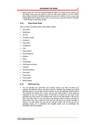 RECOGNISE THE SIGNS 24
The Complete Booklet
 Need a quick fix? Then you would probably be called. You simply love to analyse and
bat things around and are bound to come up with some answers. You are a talker
and a helper and like to facilitate solutions as a service to others. Even so, you crave
independence and a space of your own, so not all your cards will be laid on the table
-- some things are best kept private.
6.13. Virgo Career Guide
Here are some occupations that a Virgo might consider:
 Accountant
 Bookkeeper
 Bus boy
 Computer analyst
 Contractor
 Copy editor
 Craftsperson
 Critic
 Data operator
 Dental hygienist
 Dietician
 Doctor
 Housekeeper
 Information processor
 Inspector
 Personal assistant
 Pharmacist
 Programmer
 Proof-reader
 Record keeper
6.14. Money and You
 You are sensible and self-reliant and manage money very well. As befits your
cautious and reflective nature, you like to size up a situation first, making you a good
business partner. You are also a chronic worrier, so you will definitely mind the store!
The accounts will always be in order, and you can really stretch a buck, being as
measured as you are. Having money in the bank is a bonus for you since it will
eliminate one more worry! You believe that some of the best things in life are for
free and really mean it! You are rarely a big spender, hate to borrow, and hate to
lend money even more. About the only time you will lend is to a family member in
need or in a case where you are sure you will get it back. The fun for you isn't in
spending money, it's in cultivating less tangible assets such as knowledge and
friendship. Now that's golden!
 