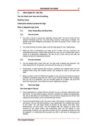 RECOGNISE THE SIGNS 25
The Complete Booklet
7. Libra (Sept 24 - Oct 23)
You can charm your way out of anything.
Ruled by Venus
A Masculine Positive Cardinal Air Sign
Polar or Opposite sign: Aries
7.1. Color: Royal Blue and Rose Pink
7.2. You as a man:
 You have a bit of a roving eye, especially during youth. You fail to draw the line
between friendship and love. You love being around a small group of people. You
sparkle and make intelligent conversation, but when the group is over a dozen, you
run for cover.
 You need harmony to remain stable, and this holds good for your relationships.
 What you lack in commitment, you make up for in charm. For you, romance is an
exhilarating experience. While all this sounds very rosy, you do a double take when it
comes to a permanent relationship. You like to be in love, but do not take the
initiative to take the relationship forward.
7.3. You as a woman:
 You are blessed with a clear Libra wit. You also revel in debate and argument. You
make allowances for all opinions, and wait until all cards are on the table.
 Partnerships, in both business and romance, constitute your deepest need. You are
happiest when living with another person, but treading on toes is not quite your
style.
 Being a woman is sort of a lifetime occupation to you, and you are bound to arrive at
perfection somewhere along the line. One of your womanly talents is that of talking,
and you use it to perfection. You are normally gentle as a mother, yet quite firm
when the need arises. Your children are never neglected or ignored.
7.4. Your Love Sign
Your love sign is Taurus.
 Every relationship is a dream with you around! You are a romantic, affectionate lover
and friend. You also admire beauty, and your emotions are stable and dependable.
You live by the dictum of commitment. You are forever enraptured and will be more
responsive and devoted, as the commitments get heavier.
 You love the good things in life. You love to rake in the money, it means you are safe
and secure. You are not discriminating in your appreciation for creativity and culture
of any realm. You will enjoy things as diverse as the opera, fine food, wine,
performances, art and music. You are blessed with the capacity to savor each
moment to the fullest extent, and instinctively seek out the beauty in your
surroundings. However, you may want to watch out for a possessive streak! You will
be happiest in a relationship that provides you with a real sense of belonging and
stability.
 