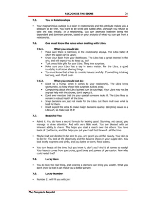 RECOGNISE THE SIGNS 26
The Complete Booklet
7.5. You in Relationships
 Your magnanimous outlook is a boon in relationships and this attribute makes you a
pleasure to be with. You want to be loved and lusted after, although you refuse to
take the lead initially. In a relationship, you can alternate between being the
dependant and dominant partner, based on your analysis of what you can get from a
relationship.
7.6. One must Know the rules when dealing with Libra
7.6.1. What you should do:
 Make sure there is harmony in the relationship always. The Libra hates it
when the apple cart is upset.
 Know your Bach from your Beethoven. The Libra has a great interest in the
arts, and will expect you to keep up, too!
 Tuck away little gifts for your Libra. They love surprises.
 Make sure your Libra has a say in every matter. For the Libra, a good
courtship is all about sharing things.
 You must know that a likes to consider issues carefully. If something is taking
too long, wait. Don't push.
7.6.2. What you should not do:
 Don't be a frump, when it comes to your relationship. The Libra loves
spontaneity, so keep those little surprises tucked away.
 Complaining about the Libra laziness can be sacrilege. Your Libra may not be
a great help with the chores, don't expect it.
 Don't ever mention that the your special someone looks ill. The Libra likes to
remain in robust health all the time.
 Snap decisions are just not made for the Libra. Let them mull over what is
best for them.
 Don't expect the Libra to make major decisions quickly. Weighing issues is a
Libra art, so make use of it!
7.7. Beautiful You
 Admit it. You do have a secret formula for looking good. Stunning, yet casual, you
manage to draw attention. And with very little work. You are blessed with an
inherent ability to charm. This helps you steal a march over the others. You have
loads of confidence, and this helps you put your best foot forward - all the time.
 Maybe God just decided to be kind to you, and grant you all the beauty. Your skin is
to die for. You look at life objectively and this balance shows in your supple skin. You
look lovely in greens and pinks, and you bathe in warm, floral scents.
 You turn heads all the time, but you know it, don't you? And it all comes so easily!
Your beauty comes from your poise, good looks and powers of persuasion. Now who
could resist that?
7.8. Lucky Gem
 You do love the real thing, and wearing a diamond can bring you wealth. What you
don't know is that it can make you a better person!
7.9. Lucky Number
 Number 21 will fill you with joy!
 