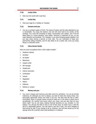 RECOGNISE THE SIGNS 27
The Complete Booklet
7.10. Lucky Color
 Rule over the world with royal blue.
7.11. Lucky Day
 Pack your bags for a holiday on Tuesday!
7.12. Careers and you
 You are a constant seeker of truth. The sense of justice and fair play attached to you
is remarkable. You enjoy the leader's role and will work hard to be worthy of the
privilege. You crave the exchange of ideas, conversation and chatter, and if all this
takes place in a social situation, even better. Harmony is important to you, as you
enjoy beautiful surroundings. The mediator in you likes bringing people together, but
you also enjoy having a partner at their side. You are motivated to keep your
partnership sailing smoothly, and it's also likely to be a pretty ride, since you enjoy
being in a beautiful world.
7.13. Libra Career Guide
Here are some occupations that a Libra might consider:
 Academic advisor
 Architect
 Art dealer
 Beautician
 Graphic artist
 HR manager
 Headhunter
 Interior decorator
 Landscaper
 Lawyer
 Negotiator
 Notary
 Politician
 Referee or umpire
7.14. Money and you
 You revel in beauty and harmony and often strive for perfection. You can be terribly
indecisive, for although you love to please, you hate to make the wrong choice. You
thoroughly appreciate money and what it can buy: the best that life has to offer.
Fortunately, there is enough money around to keep you in the style to which you're
accustomed. It's comfort and luxury which you crave, and you also feel it's your
divine right! You do not enjoy making financial decisions as you consider it a bit
tedious. You will pay the bills on time in one of two ways: by sheer luck or with the
aid of a responsible partner. You will charm a pal into a loan. You won't hesitate to
lend money as well. If you choose to do so, however, you will have saved up for the
splurge since life is perfect when that bankbook is in balance!
 