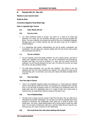 RECOGNISE THE SIGNS 28
The Complete Booklet
8. Scorpio (Oct 24 - Nov 22)
Mystery is your second name!
Ruled by Pluto
A Feminine Negative Fixed Water Sign
Polar or opposite sign: Taurus
8.1. Color: Black and red
8.2. You as a man:
 You need emotional excess to survive. You thrive on a need to be loved and
approved. In a word, you are invincible. Normally, you will surround yourself with
luxury. You love mysteries, and solving the puzzle of love is an irresistible challenge.
Marriage gives you a certain security, but you will want to get out of it before it
actually happens.
 In a relationship with perfect understanding, you will be tender, sympathetic and
considerate. You will repay your woman's loyalty with the kind of love most women
only read about and wish for.
8.3. You as a woman:
 You are magnetic, proud and totally confident. You are a strong woman, and hate to
flutter your eyelashes and look pretty. You can be overbearing and domineering,
sarcastic and frigid. You look for ambition in a man, and you cannot excuse his
weakness. You are fiercely possessive of your man. If he does not commit, you chase
him, till you can get a positive answer.
 You hate being possessed. You are also very stubborn. You refuse to see any
viewpoint but your own when emotions are involved. Your passion for living can be
all-consuming, yet in a real storm, your cool, calm reason and steely strength will be
a life raft.
8.4. Your Love Sign
Your love sign is Taurus
 There is an irresistible magnetic quality surrounding you, a come-chase-me attitude
which is most alluring. When this works, your passions are unleashed with hurricane
force. If you let bouts of jealousy creep in, it may lead to an unwelcome result. You
might steer clear of a relationship since it is a clash of wills, but a clever lover is
someone who can dispel these notions to bring out the best in you.
8.5. You in Relationships
 You like to be in charge, and you convey it right from the start. This can make for an
interesting and dynamic relationship. You are clear you want the absolute best where
romance is concerned. Any relationship, which gives you a sense of power, wins
hands down. You have a steely determination and a strong sense of what you really
want. You are quick in finding the right lover, and this makes life very easy for you.
As long as you win, there is harmony in the relationship.
8.6. One must Know the rules when dealing with Scorpio
 