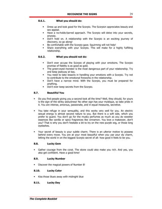 RECOGNISE THE SIGNS 29
The Complete Booklet
8.6.1. What you should do:
 Dress up and look good for the Scorpio. The Scorpion appreciates beauty and
sex appeal.
 Have a no-holds-barred approach. The Scorpio will delve into your secrets,
anyway.
 Don't hold on. A relationship with the Scorpio is an exciting journey of
discovery, so go along!
 Be comfortable with the Scorpio gaze. Squirming will not help!
 Share everything with your Scorpio. This will make for a highly fulfilling
relationship.
8.6.2. What you should not do:
 Don't ever accuse the Scorpio of playing with your emotions. The Scorpio
promise of fidelity is as good as gold.
 The green-eyed monster is the most dangerous part of your relationship. Try
and keep jealousy at bay.
 You need to take lessons in handling your emotions with a Scorpio. Try not
to contribute to the emotional fireworks in the relationship.
 Don't have a narrow mind. With the Scorpio, you must be prepared for
anything.
 Don't ever keep secrets from the Scorpio.
8.7. Beautiful You
 Do you find people giving you a second look all the time? Well, they should, for yours
is the sign of the slinky seductress! No other sign has your mystique, so take pride in
it. You are intense, amorous, passionate, and in equal measures, secretive.
 You take refuge in your sensuality, and this works very well for you. An electric
sexual energy is almost second nature to you. But there is a soft side, which you
prefer to guard. You don't go for the musky perfumes as much as you do sweeter
essences like vanilla or spicy fragrances like cinnamon. You love a makeover, don't
you? That is why you don't hesitate a bit to try on the new purple wig, or those long
eyelashes.
 Your secret of beauty is your subtle charm. There is an ulterior motive to possess
behind every move. You are at your most beautiful when you use your sly charm,
letting the world in on the biggest Scorpio secret of all: how good it feels to be you.
8.8. Lucky Gem
 Gather courage from the coral. The stone could also make you rich. And yes, you
also get confident. Have a good time!
8.9. Lucky Number
 Discover the magical powers of Number 8!
8.10. Lucky Color
 Kiss those blues away with midnight blue
8.11. Lucky Day
 