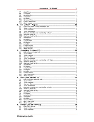RECOGNISE THE SIGNS 3
The Complete Booklet
4.7. Beautiful you....................................................................................................................17
4.8. Lucky Gem.......................................................................................................................17
4.9. Lucky Number..................................................................................................................17
4.10. Lucky Color......................................................................................................................17
4.11. Lucky Day........................................................................................................................17
4.12. Careers and you...............................................................................................................18
4.13. Cancer Career Guide ........................................................................................................18
4.14. Money and you ................................................................................................................18
5. Leo (July 24 - Aug 23).........................................................................19
5.1. Color: Gold-yellow - orange, sometimes red......................................................................19
5.2. You as a man:..................................................................................................................19
5.3. You as a woman: .............................................................................................................19
5.4. You in Relationships .........................................................................................................19
5.5. One must Know the rules when dealing with Leo ..............................................................19
5.5.1. What you should do: ........................................................................................................19
5.5.2. What you should not do: ..................................................................................................20
5.6. Beautiful you....................................................................................................................20
5.7. Lucky Gem.......................................................................................................................20
5.8. Lucky Number..................................................................................................................20
5.9. Lucky Color......................................................................................................................20
5.10. Lucky Day........................................................................................................................20
5.11. Careers and you...............................................................................................................20
5.12. Leo Career Guide .............................................................................................................21
5.13. Money and you ................................................................................................................21
6. Virgo (Aug 24 - Sept 23) .....................................................................22
6.1. Color: Brown and russet-reds ...........................................................................................22
6.2. You as a man:..................................................................................................................22
6.3. You as a woman: .............................................................................................................22
6.4. Your Love Sign.................................................................................................................22
6.5. You in Relationships .........................................................................................................22
6.6. One must Know the rules when dealing with Virgos ..........................................................22
6.6.1. What you should do: ........................................................................................................22
6.6.2. What you should not do: ..................................................................................................23
6.7. Beautiful You ...................................................................................................................23
6.8. Lucky Gem.......................................................................................................................23
6.9. Lucky Number..................................................................................................................23
6.10. Lucky Color......................................................................................................................23
6.11. Lucky Day........................................................................................................................23
6.12. Careers and you...............................................................................................................23
6.13. Virgo Career Guide...........................................................................................................24
6.14. Money and You ................................................................................................................24
7. Libra (Sept 24 - Oct 23) ......................................................................25
7.1. Color: Royal Blue and Rose Pink .......................................................................................25
7.2. You as a man:..................................................................................................................25
7.3. You as a woman: .............................................................................................................25
7.4. Your Love Sign.................................................................................................................25
7.5. You in Relationships .........................................................................................................26
7.6. One must Know the rules when dealing with Libra ............................................................26
7.6.1. What you should do: ........................................................................................................26
7.6.2. What you should not do: ..................................................................................................26
7.7. Beautiful You ...................................................................................................................26
7.8. Lucky Gem.......................................................................................................................26
7.9. Lucky Number..................................................................................................................26
7.10. Lucky Color......................................................................................................................27
7.11. Lucky Day........................................................................................................................27
7.12. Careers and you...............................................................................................................27
7.13. Libra Career Guide ...........................................................................................................27
7.14. Money and you ................................................................................................................27
8. Scorpio (Oct 24 - Nov 22) ...................................................................28
8.1. Color: Black and red.........................................................................................................28
8.2. You as a man:..................................................................................................................28
8.3. You as a woman: .............................................................................................................28
 