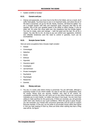 RECOGNISE THE SIGNS 30
The Complete Booklet
 Sudden windfall on Sunday!
8.12. Careers and you
 Intense and passionate, you know how to live life to the fullest, and as a result, don't
suffer fools gladly. You know how to zero in on important tasks, and where the art of
the deal is concerned, can go for the kill. Rarely, however, will blood be spilled. You
are a straight shooter with lofty and important goals. Everyone else falls by the
wayside. One of the your greatest assets is the ability to effect change, if only by
sheer will. It's when this virtue spills over into impatience that the trouble begins.
You love to create, solve and manage -- both the good and the bad. It's all for a
reason. You also like to win. As long as you can control your aggressive, vindictive
and inflexible tendencies (and the need to control in general), much can be
accomplished.
8.13. Scorpio Career Guide
Here are some occupations that a Scorpio might consider:
 Analyst
 Criminologist
 Detective
 Doctor
 Enforcer
 Hypnotist
 Insurance agent
 Investigator
 Lab technician
 Private investigator
 Psychiatrist
 Psychologist
 Researcher
 Scientist
8.14. Money and you
 You are, in a word, wise where money is concerned. You are self-made, although a
surprising number of you inherit wealth. It's easy to see that you desperately crave
for money. Money buys you security, freedom, and, best of all, control. An
unshakable conviction that you will come out on top where finances are concerned
motivates you to work harder, no matter how long or how tough. You are more than
willing to make sacrifices for the grand prize. If there are reversals, you will generally
suffer them well, thanks to your quiet confidence. When the going is good, though,
you will remember your friends with uncommon generosity and are quick to support
favourite charities. In the end, you far prefer to accumulate money rather than spend
it. And you hate wasting it! Even so, there are times when nothing less than a Ming
vase will do. Go figure!
 