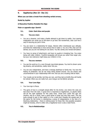 RECOGNISE THE SIGNS 31
The Complete Booklet
9. Sagittarius (Nov 23 - Dec 21)
When you can take a break from shooting verbal arrows,
Ruled by Jupiter
A Masculine Positive Mutable Fire Sign
Polar or opposite sign: Gemini
9.1. Color: Dark blue and purple
9.2. You as a man:
 You are a dreamer, and make a feeble attempt to get down to reality. Your soaring
imagination can cause you to fall down or go bust. But wonderfully, Lady Luck has a
way of rescuing you just in time.
 You are never in a relationship for keeps. Women often misinterpret your attitude,
and think the relationship is more serious than it really is. You are a flirt, that can't be
denied, but you are not looking for sex alone. You like variety and mental stimulation.
 You have no sense of attachment, and have no qualms in breaking free. You enjoy
being with older children. Youthful escapades will amuse you rather than anger you,
but your very tolerance might keep your children in line.
9.3. You as a woman:
 You see the world as it is, even through rose-tinted glasses. You tend to dream some
big dreams, and sometimes, reality never hits you.
 You are very independent, and have a strange aloofness to family ties. You love the
feeling of protection, but do not enjoy being bossed around. You are breezy and
unconventional in your relationships with men. But you are a trusting child at heart.
 Your moods can be terrible, but they are rare, and they last so briefly they will hardly
be noticed. When you are really hurt, your tongue can be bitterly sarcastic.
9.4. Your Love Sign
 Your love sign is Pisces
 The game of love is a straight ahead affair for the Archer, one where the rules are
laid down from the start. A good time is important to Sagittarians, so playful dates
will be the right appetizer for this zesty lover. Those born under this sign are
intuitive, and as a result, have a good sense of what and who they want. The one
lucky enough to get in their sights is in for a wild time! Possibly the sexiest part of
the game for the Archer is maintaining a sense of independence in the face of a
blooming relationship -- there is nothing sexier for these folk. One possible exception
might be honesty, which is often why a Sagittarian lover is also a best friend.
9.5. You in Relationships
 
