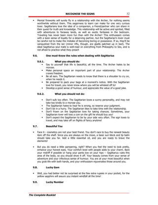 RECOGNISE THE SIGNS 32
The Complete Booklet
 Mental fireworks will surely fly in a relationship with the Archer, for nothing seems
worthwhile without them. This eagerness to learn can make for one very curious
lover. Sagittarians love the idea of a companion, a friend/partner who can share in
their quest for truth and knowledge. This relationship will be active and spirited, filled
with adventures to faraway lands, as well as exotic fantasies in the bedroom.
Traveling has never been more fun than with the Archer! This enthusiasm comes
with a keen sense of loyalty for a deserving partner, but the Sagittarian's lover must
be careful not to make the mistake of becoming boring or possessive. If so, they'll be
vanquished from the lair (minor rifts, though, are gladly patched up in bed). The
ideal Sagittarius soul mate is well-read on everything from Philosophy to Sex, and is
not afraid to practice what they preach
9.6. One must Know the rules when dealing with Sagittarius
9.6.1. What you should do:
 Say to yourself that life is beautiful, all the time. The Archer hates to be
morose.
 Make personal space an important part of your relationship. The Archer
craves freedom.
 Be all ears. The Sagittarian needs to know that there is a shoulder to cry on,
when he needs it.
 Be prepared to pack your bags at a moment's notice. With the Sagittarian
love for travel, you never know where you will be whisked off to!
 Develop a good sense of humour, and appreciate the value of a good joke.
9.6.2. What you should not do:
 Don't sulk too often. The Sagittarian loves a sunny personality, and may not
take too kindly to a morose you.
 The Sagittarian hates to hear he is wrong, so reserve your judgment.
 Don't be in a hurry. The Sagittarian likes to take time with the relationship.
 Don't frown on the Sagittarian love for taking chances. Sometimes, your
Sagittarian lover will toss a coin on the gift he should buy you!
 Don't expect the Sagittarian to be by your side very often. The sign loves to
travel, and may take off on flights of fancy anytime!
9.7. Beautiful You
 Face it - cosmetics are not your best friend. You don't race to buy the newest beauty
item off the shelf. Since you are always on the move, a basic sun block and lip balm
should take you far. Add a little essential oil, and you are ready to brave the
elements!
 But you do need a little pampering, right? When you feel the need to look pretty,
enhance your honest eyes. Your comfort level with people adds to your charm. Bare
your midriff if possible or hang your pants low on your hips -- Sagittarius rules this
area of the body, so you should show it off. Your beauty comes from your sense of
adventure and your infectious sense of humour. You are at your most beautiful when
you grab life with both hands, and your enthusiasm rejuvenates those around you.
9.8. Lucky Gem
 Well, you had better not be surprised at the few extra rupees in your pocket, for the
yellow sapphire will assure you instant windfall all the time!
9.9. Lucky Number
 
