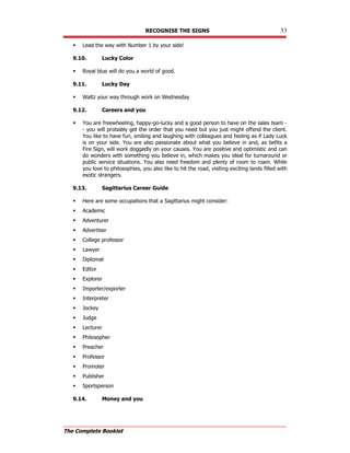 RECOGNISE THE SIGNS 33
The Complete Booklet
 Lead the way with Number 1 by your side!
9.10. Lucky Color
 Royal blue will do you a world of good.
9.11. Lucky Day
 Waltz your way through work on Wednesday
9.12. Careers and you
 You are freewheeling, happy-go-lucky and a good person to have on the sales team -
- you will probably get the order that you need but you just might offend the client.
You like to have fun, smiling and laughing with colleagues and feeling as if Lady Luck
is on your side. You are also passionate about what you believe in and, as befits a
Fire Sign, will work doggedly on your causes. You are positive and optimistic and can
do wonders with something you believe in, which makes you ideal for turnaround or
public service situations. You also need freedom and plenty of room to roam. While
you love to philosophies, you also like to hit the road, visiting exciting lands filled with
exotic strangers.
9.13. Sagittarius Career Guide
 Here are some occupations that a Sagittarius might consider:
 Academic
 Adventurer
 Advertiser
 College professor
 Lawyer
 Diplomat
 Editor
 Explorer
 Importer/exporter
 Interpreter
 Jockey
 Judge
 Lecturer
 Philosopher
 Preacher
 Professor
 Promoter
 Publisher
 Sportsperson
9.14. Money and you
 