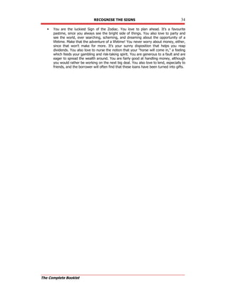 RECOGNISE THE SIGNS 34
The Complete Booklet
 You are the luckiest Sign of the Zodiac. You love to plan ahead. It's a favourite
pastime, since you always see the bright side of things. You also love to party and
see the world, ever searching, scheming, and dreaming about the opportunity of a
lifetime. Make that the adventure of a lifetime! You never worry about money, either,
since that won't make for more. It's your sunny disposition that helps you reap
dividends. You also love to nurse the notion that your horse will come in, a feeling
which feeds your gambling and risk-taking spirit. You are generous to a fault and are
eager to spread the wealth around. You are fairly good at handling money, although
you would rather be working on the next big deal. You also love to lend, especially to
friends, and the borrower will often find that these loans have been turned into gifts.
 