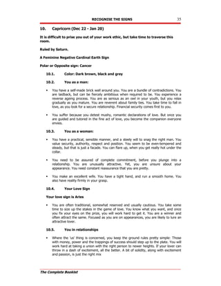 RECOGNISE THE SIGNS 35
The Complete Booklet
10. Capricorn (Dec 22 - Jan 20)
It is difficult to prise you out of your work ethic, but take time to traverse this
room.
Ruled by Saturn.
A Feminine Negative Cardinal Earth Sign
Polar or Opposite sign: Cancer
10.1. Color: Dark brown, black and grey
10.2. You as a man:
 You have a self-made brick wall around you. You are a bundle of contradictions. You
are laidback, but can be fiercely ambitious when required to be. You experience a
reverse ageing process. You are as serious as an owl in your youth, but you relax
gradually as you mature. You are reverent about family ties. You take time to fall in
love, as you look for a secure relationship. Financial security comes first to you.
 You suffer because you detest mushy, romantic declarations of love. But once you
are guided and tutored in the fine act of love, you become the companion everyone
envies.
10.3. You as a woman:
 You have a practical, sensible manner, and a steely will to snag the right man. You
value security, authority, respect and position. You seem to be even-tempered and
steady, but that is just a facade. You can flare up, when you get really hot under the
collar.
 You need to be assured of complete commitment, before you plunge into a
relationship. You are unusually attractive. Yet, you are unsure about your
appearance. You need constant reassurance that you are pretty.
 You make an excellent wife. You have a tight hand, and run a smooth home. You
also have reality firmly in your grasp.
10.4. Your Love Sign
Your love sign is Aries
 You are often traditional, somewhat reserved and usually cautious. You take some
time to size up the stakes in the game of love. You know what you want, and once
you fix your eyes on the prize, you will work hard to get it. You are a winner and
often attract the same. Focused as you are on appearances, you are likely to lure an
attractive lover.
10.5. You in relationships
 Where the 'us' thing is concerned, you keep the ground rules pretty simple: Those
with money, power and the trappings of success should step up to the plate. You will
work hard at taking a union with the right person to newer heights. If your lover can
throw in a dash of excitement, all the better. A bit of solidity, along with excitement
and passion, is just the right mix
 