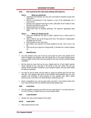 RECOGNISE THE SIGNS 36
The Complete Booklet
10.6. One must Know the rules when dealing with Capricorn
10.6.1. What you should do:
 Understand that between you and work, the Capricorn devotion to duty wins
hands down.
 Wait for a commitment. If the Capricorn is sure of the relationship, he is
yours for life.
 Surprise your Capricorn from time to time. Little gifts are all it takes to have
the Goat committed to you for life.
 Make promises you can keep.
 Spend some time on personal grooming. The Capricorn appreciates good
taste.
10.6.2. What you should not do:
 Don't ever embarrass the Goat in public. Capricorn has a strong sense of
integrity.
 Have a hold on your purse strings all the time. The Capricorn is appreciative
of people who can save.
 Don't go back on your word, ever.
 Don't blame your Capricorn for being wedded to his job. That is how it will
be.
 Don't accuse your Capricorn of being stuffy. It will take him a while to lighten
up.
10.7. Beautiful you
 You have charted a long way to the top, and would not want a few strokes of the
brush to distract your progress. But your beauty lies in your quick thinking power,
and your ability to think well. And yes, people do find your cool-as-cucumber façade
irresistible!
 But this does not mean that you let your chipped nails be. A strict health regimen
comes naturally to you, and that is the secret of your slim waist! And yes, you
achieve all this with élan! Confidence is your greatest weapon, and your poise makes
all make-up redundant.
 You have an eye for detail, and this helps you weed out passing fads from the ones
that stay. Your elegance also shows in the confident and purposeful way you carry
yourself. Just remember to draw attention to your graceful neck. Warm, earthy
scents suit you, as do dark, rich colors like plum, burgundy and red.
 Power is essential to you, and you glow when you have it. Your beauty comes from
your resourcefulness and your ambition towards high-quality living.
10.8. Lucky Gem
 This blue sapphire promises you all the luck you could wish for. You could soon be in
for a lot of money, so better brush up on your financial skills!
10.9. Lucky Number
 Number 18 is your secret weapon for the week!
10.10. Lucky Color
 Wear peacock blue for luck!
 
