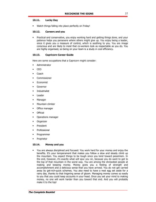 RECOGNISE THE SIGNS 37
The Complete Booklet
10.11. Lucky Day
 Watch things falling into place perfectly on Friday!
10.12. Careers and you
 Practical and conservative, you enjoy working hard and getting things done, and your
patience helps you persevere where others might give up. You enjoy being a leader,
since it gives you a measure of control, which is soothing to you. You are image
conscious and are likely to insist that co-workers look as respectable as you do. You
are highly organised, so being on your team is a study in cool efficiency.
10.13. Capricorn Career Guide
Here are some occupations that a Capricorn might consider:
 Administrator
 CEO
 Coach
 Commissioner
 Economist
 Governor
 Industrialist
 Leader
 Manager
 Mountain climber
 Office manager
 Official
 Operations manager
 Organizer
 President
 Professional
 Programmer
 Proprietor
10.14. Money and you
 You are always disciplined and focused. You work hard for your money and enjoy the
benefits. It's your temperament that makes you follow a slow and steady climb up
the mountain. You expect things to be tough since you tend toward pessimism. In
the end, however, it's exactly what will spur you on, because you do want to get to
the top of that mountain in the worst way. You are among the shrewdest people at
making and keeping money. Money gives you a feeling of strength and
accomplishment and a delicious sense that you have arrived. You do not get carried
away by get-rich-quick schemes. You also need to have a nest egg set aside for a
rainy day, thanks to that lingering sense of gloom. Managing money comes so easily
to you that you could keep accounts in your head. Once you set your mind to making
money, no one will work harder than you toward that end. And you will probably
make it to the top!
 