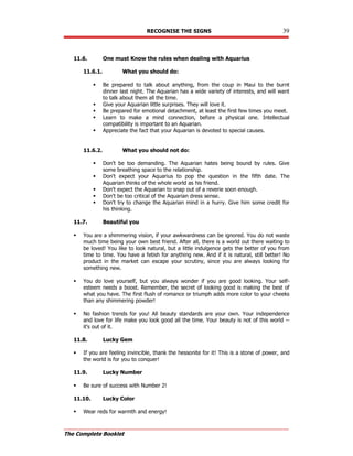 RECOGNISE THE SIGNS 39
The Complete Booklet
11.6. One must Know the rules when dealing with Aquarius
11.6.1. What you should do:
 Be prepared to talk about anything, from the coup in Maui to the burnt
dinner last night. The Aquarian has a wide variety of interests, and will want
to talk about them all the time.
 Give your Aquarian little surprises. They will love it.
 Be prepared for emotional detachment, at least the first few times you meet.
 Learn to make a mind connection, before a physical one. Intellectual
compatibility is important to an Aquarian.
 Appreciate the fact that your Aquarian is devoted to special causes.
11.6.2. What you should not do:
 Don't be too demanding. The Aquarian hates being bound by rules. Give
some breathing space to the relationship.
 Don't expect your Aquarius to pop the question in the fifth date. The
Aquarian thinks of the whole world as his friend.
 Don't expect the Aquarian to snap out of a reverie soon enough.
 Don't be too critical of the Aquarian dress sense.
 Don't try to change the Aquarian mind in a hurry. Give him some credit for
his thinking.
11.7. Beautiful you
 You are a shimmering vision, if your awkwardness can be ignored. You do not waste
much time being your own best friend. After all, there is a world out there waiting to
be loved! You like to look natural, but a little indulgence gets the better of you from
time to time. You have a fetish for anything new. And if it is natural, still better! No
product in the market can escape your scrutiny, since you are always looking for
something new.
 You do love yourself, but you always wonder if you are good looking. Your self-
esteem needs a boost. Remember, the secret of looking good is making the best of
what you have. The first flush of romance or triumph adds more color to your cheeks
than any shimmering powder!
 No fashion trends for you! All beauty standards are your own. Your independence
and love for life make you look good all the time. Your beauty is not of this world --
it's out of it.
11.8. Lucky Gem
 If you are feeling invincible, thank the hessonite for it! This is a stone of power, and
the world is for you to conquer!
11.9. Lucky Number
 Be sure of success with Number 2!
11.10. Lucky Color
 Wear reds for warmth and energy!
 