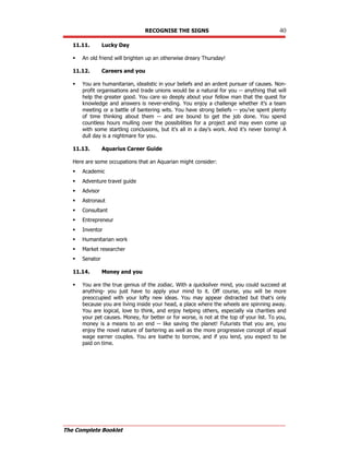 RECOGNISE THE SIGNS 40
The Complete Booklet
11.11. Lucky Day
 An old friend will brighten up an otherwise dreary Thursday!
11.12. Careers and you
 You are humanitarian, idealistic in your beliefs and an ardent pursuer of causes. Non-
profit organisations and trade unions would be a natural for you -- anything that will
help the greater good. You care so deeply about your fellow man that the quest for
knowledge and answers is never-ending. You enjoy a challenge whether it's a team
meeting or a battle of bantering wits. You have strong beliefs -- you've spent plenty
of time thinking about them -- and are bound to get the job done. You spend
countless hours mulling over the possibilities for a project and may even come up
with some startling conclusions, but it's all in a day's work. And it's never boring! A
dull day is a nightmare for you.
11.13. Aquarius Career Guide
Here are some occupations that an Aquarian might consider:
 Academic
 Adventure travel guide
 Advisor
 Astronaut
 Consultant
 Entrepreneur
 Inventor
 Humanitarian work
 Market researcher
 Senator
11.14. Money and you
 You are the true genius of the zodiac. With a quicksilver mind, you could succeed at
anything- you just have to apply your mind to it. Off course, you will be more
preoccupied with your lofty new ideas. You may appear distracted but that's only
because you are living inside your head, a place where the wheels are spinning away.
You are logical, love to think, and enjoy helping others, especially via charities and
your pet causes. Money, for better or for worse, is not at the top of your list. To you,
money is a means to an end -- like saving the planet! Futurists that you are, you
enjoy the novel nature of bartering as well as the more progressive concept of equal
wage earner couples. You are loathe to borrow, and if you lend, you expect to be
paid on time.
 
