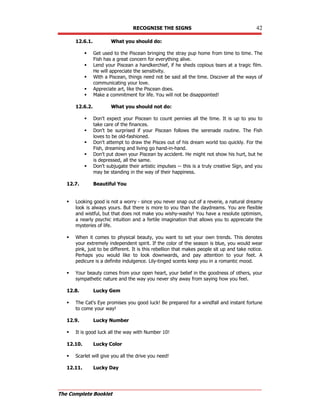RECOGNISE THE SIGNS 42
The Complete Booklet
12.6.1. What you should do:
 Get used to the Piscean bringing the stray pup home from time to time. The
Fish has a great concern for everything alive.
 Lend your Piscean a handkerchief, if he sheds copious tears at a tragic film.
He will appreciate the sensitivity.
 With a Piscean, things need not be said all the time. Discover all the ways of
communicating your love.
 Appreciate art, like the Piscean does.
 Make a commitment for life. You will not be disappointed!
12.6.2. What you should not do:
 Don't expect your Piscean to count pennies all the time. It is up to you to
take care of the finances.
 Don't be surprised if your Piscean follows the serenade routine. The Fish
loves to be old-fashioned.
 Don't attempt to draw the Pisces out of his dream world too quickly. For the
Fish, dreaming and living go hand-in-hand.
 Don't put down your Piscean by accident. He might not show his hurt, but he
is depressed, all the same.
 Don't subjugate their artistic impulses -- this is a truly creative Sign, and you
may be standing in the way of their happiness.
12.7. Beautiful You
 Looking good is not a worry - since you never snap out of a reverie, a natural dreamy
look is always yours. But there is more to you than the daydreams. You are flexible
and wistful, but that does not make you wishy-washy! You have a resolute optimism,
a nearly psychic intuition and a fertile imagination that allows you to appreciate the
mysteries of life.
 When it comes to physical beauty, you want to set your own trends. This denotes
your extremely independent spirit. If the color of the season is blue, you would wear
pink, just to be different. It is this rebellion that makes people sit up and take notice.
Perhaps you would like to look downwards, and pay attention to your feet. A
pedicure is a definite indulgence. Lily-tinged scents keep you in a romantic mood.
 Your beauty comes from your open heart, your belief in the goodness of others, your
sympathetic nature and the way you never shy away from saying how you feel.
12.8. Lucky Gem
 The Cat's Eye promises you good luck! Be prepared for a windfall and instant fortune
to come your way!
12.9. Lucky Number
 It is good luck all the way with Number 10!
12.10. Lucky Color
 Scarlet will give you all the drive you need!
12.11. Lucky Day
 