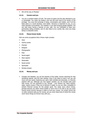 RECOGNISE THE SIGNS 43
The Complete Booklet
 Win all the way on Monday!
12.12. Careers and you
 You are a constant seeker of truth. The sense of justice and fair play attached to you
is remarkable. You enjoy the leader's role and will work hard to be worthy of the
privilege. You crave the exchange of ideas, conversation and chatter, and if all this
takes place in a social situation, even better. Harmony is important to you, as you
enjoy beautiful surroundings. The mediator in you likes bringing people together, but
you also enjoy having a partner at your side. You are motivated to keep your
partnership sailing smoothly, and it's also likely to be a pretty ride, since you enjoy
being in a beautiful world.
12.13. Pisces Career Guide
Here are some occupations that a Pisces might consider:
 Actor
 Charity worker
 Chemist
 Designer
 Photographer
 Poet
 Secret agent
 Shoe repairer
 Shoemaker
 Social worker
 Spiritualist
 Window dresser
12.14. Money and you
 Complex and idealistic, you are the dreamer of the zodiac, forever searching for that
something special, over the next rainbow. Even if you seem to have it all, you will
never end your quest. Exploring your spirit, both mentally and physically, is a favorite
pastime with you. Although you may appear careless, you are actually quite good
with money. It's not important to you, though -- your dreams are. Many dreams,
sadly, require money if they are to become a reality, so you are often compelled to
achieve financial success for the greater good. You rarely worry about money,
perhaps because you either inherit wealth or marry into it! It's safe to say you enjoy
having money around, because it helps to fund your causes. You simply cannot say
no when someone asks you for money, yet you never keep track of where the money
went! Some things are forever hazy with you...
 