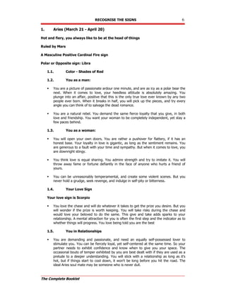 RECOGNISE THE SIGNS 6
The Complete Booklet
1. Aries (March 21 - April 20)
Hot and fiery, you always like to be at the head of things
Ruled by Mars
A Masculine Positive Cardinal Fire sign
Polar or Opposite sign: Libra
1.1. Color - Shades of Red
1.2. You as a man:
 You are a picture of passionate ardour one minute, and are as icy as a polar bear the
next. When it comes to love, your heedless attitude is absolutely amazing. You
plunge into an affair, positive that this is the only true love ever known by any two
people ever born. When it breaks in half, you will pick up the pieces, and try every
angle you can think of to salvage the dead romance.
 You are a natural rebel. You demand the same fierce loyalty that you give, in both
love and friendship. You want your woman to be completely independent, yet stay a
few paces behind.
1.3. You as a woman:
 You will open your own doors. You are rather a pushover for flattery, if it has an
honest base. Your loyalty in love is gigantic, as long as the sentiment remains. You
are generous to a fault with your time and sympathy. But when it comes to love, you
are downright stingy.
 You think love is equal sharing. You admire strength and try to imitate it. You will
throw away fame or fortune defiantly in the face of anyone who hurts a friend of
yours.
 You can be unreasonably temperamental, and create some violent scenes. But you
never hold a grudge, seek revenge, and indulge in self-pity or bitterness.
1.4. Your Love Sign
Your love sign is Scorpio
 You love the chase and will do whatever it takes to get the prize you desire. But you
will wonder if the prize is worth keeping. You will take risks during the chase and
would love your beloved to do the same. This give and take adds sparks to your
relationship. A mental attraction for you is often the first step and the indicator as to
whether things will progress. You love being told you are the best
1.5. You in Relationships
 You are demanding and passionate, and need an equally self-possessed lover to
stimulate you. You can be fiercely loyal, yet self-centered at the same time. So your
partner needs to exhibit confidence and know when to give you your space. The
occasional bouts of temper exhibited by you are best dealt with if they are used as a
prelude to a deeper understanding. You will stick with a relationship as long as it's
hot, but if things start to cool down, it won't be long before you hit the road. The
ideal Aries soul mate may be someone who is never dull.
 