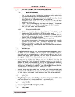 RECOGNISE THE SIGNS 7
The Complete Booklet
1.6. One must Know the rules when dealing with Aries
1.6.1. What you should do:
 Meet the Aries eye to eye. The Ram likes to make eye contact, and what do
you know, he will notice the new outfit in the process
 Be prepared for anything. Your Aries lover will serenade you in true Romeo
fashion, and ask you to bungee jump with him the next day.
 Be bold. No coyness for the Aries lover. Your free, independent spirit will be
appreciated, so have fun!
 Expect a lot of fun along the way. Your Aries lover will play a practical joke
on you just as you are out of bed, and surprise you with floral bouquets.
 Bask in the glory of your Aries lover's passion.
1.6.2. What you should not do:
 Don't be too possessive. Rest assured, your Aries lover will be faithful, but if
you attempt to stifle his freedom, he will slip out of your grasp.
 Don't try to get his attention by flirting with other men. Don't talk about ex-
flames, either. Your Aries man will have a roving eve, but he belongs to you.
Stooping down will only send him packing.
 Don't be too critical of his friends. Give him the space he needs.
 Don't dampen your Aries lover's enthusiasm. He is exuberant, and you have
to pretend to cruise along, even if you are not interested. What is a little
play-acting to make sure that your Aries man stays with you?
 Don't play hard to get. This could prove fatal, as the Aries man will take it for
rejection and go away.
1.7. Beautiful You
 You are a trendsetter, mind you. Your greatest pleasure lies in people taking note of
the clothes you wear. And if they wish their wardrobe could get better than yours,
even better. You were probably the first one to try the new-length mini skirt. You like
perfumes with florid, heady undertones, and you should call attention to your
piercing eyes with bold shadow choices and well-groomed brows.
 You are game for anything new, but you have your set choices. Your sexy, red
lipstick probably has a place of honour in your purse. And yes, the more vibrant the
reds are, the better. No muted shades for you! You are comfortable with starting off
things, but never get down to finishing them. You probably bought a new jar of
fairness cream, and soon forgot all about it. Last season's discarded colors and half-
used lotions pile up beneath your sink and clutter up your vanity.
 Although potions you love certainly help you shine, your true beauty comes from
your spontaneity and willingness to experiment. You have your best foot forward all
the time. This runs color up your cheeks, and is one blush make-up cannot achieve!
1.8. Lucky Gem
 This glittering coral is your stone. It will give you all the courage you need! The stone
could also make you rich. You can be assured of a comfortable future.
1.9. Lucky Number
 See what magic number 14 can bring into your life
1.10. Lucky Color
 