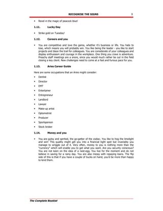 RECOGNISE THE SIGNS 8
The Complete Booklet
 Revel in the magic of peacock blue!
1.11. Lucky Day
 Strike gold on Tuesday!
1.12. Careers and you
 You are competitive and love the game, whether it's business or life. You hate to
lose, which means you will probably win. You like being the leader - you like to start
projects and blaze the trail for colleagues. You are considerate of your colleagues and
display enthusiasm and courage in the workplace. One thing you crave is adventure.
Preachy staff meetings are a snore, since you would much rather be out in the field
closing a key client. New challenges need to come at a fast and furious pace for you.
1.13. Aries Career Guide
Here are some occupations that an Aries might consider:
 Dentist
 Director
 EMT
 Entertainer
 Entrepreneur
 Landlord
 Lawyer
 Make-up artist
 Optometrist
 Producer
 Sportsperson
 Stock broker
1.14. Money and you
 You are gutsy and spirited, the go-getter of the zodiac. You like to hog the limelight
and win! This quality might get you into a financial tight spot but invariably you
manage to wriggle out of it. Very often, money to you is nothing more than the
currency which will enable you to get what you want. Are you security conscious?
You are not keen on the idea of a nest-egg. You live for the moment and do not
believe in saving for a rainy day. You are also messy with repaying loans. The flip
side of this is that if you have a couple of bucks on hand, you'd be more than happy
to lend them.
 