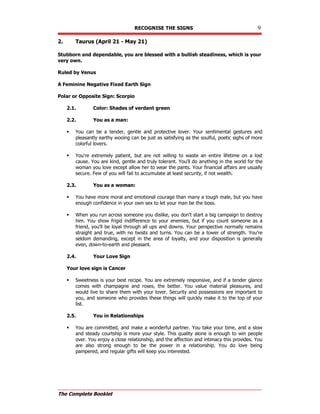 RECOGNISE THE SIGNS 9
The Complete Booklet
2. Taurus (April 21 - May 21)
Stubborn and dependable, you are blessed with a bullish steadiness, which is your
very own.
Ruled by Venus
A Feminine Negative Fixed Earth Sign
Polar or Opposite Sign: Scorpio
2.1. Color: Shades of verdant green
2.2. You as a man:
 You can be a tender, gentle and protective lover. Your sentimental gestures and
pleasantly earthy wooing can be just as satisfying as the soulful, poetic sighs of more
colorful lovers.
 You're extremely patient, but are not willing to waste an entire lifetime on a lost
cause. You are kind, gentle and truly tolerant. You'll do anything in the world for the
woman you love except allow her to wear the pants. Your financial affairs are usually
secure. Few of you will fail to accumulate at least security, if not wealth.
2.3. You as a woman:
 You have more moral and emotional courage than many a tough male, but you have
enough confidence in your own sex to let your man be the boss.
 When you run across someone you dislike, you don't start a big campaign to destroy
him. You show frigid indifference to your enemies, but if you count someone as a
friend, you'll be loyal through all ups and downs. Your perspective normally remains
straight and true, with no twists and turns. You can be a tower of strength. You're
seldom demanding, except in the area of loyalty, and your disposition is generally
even, down-to-earth and pleasant.
2.4. Your Love Sign
Your love sign is Cancer
 Sweetness is your best recipe. You are extremely responsive, and if a tender glance
comes with champagne and roses, the better. You value material pleasures, and
would live to share them with your lover. Security and possessions are important to
you, and someone who provides these things will quickly make it to the top of your
list.
2.5. You in Relationships
 You are committed, and make a wonderful partner. You take your time, and a slow
and steady courtship is more your style. This quality alone is enough to win people
over. You enjoy a close relationship, and the affection and intimacy this provides. You
are also strong enough to be the power in a relationship. You do love being
pampered, and regular gifts will keep you interested.
 