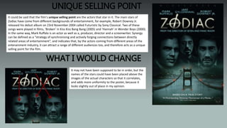 UNIQUE SELLING POINT
It could be said that the film's unique selling point are the actors that star in it. The main stars of
Zodiac have come from different backgrounds of entertainment, for example, Robert Downey Jr.
released his debut album on 23rd November 2004 called Futuristic by Sony Classical. Two of these
songs were played in films, ‘Broken’ in Kiss Kiss Bang Bang (2005) and ‘Hannah’ in Wonder Boys (2000).
In the same way, Mark Ruffalo is an actor as well as a, producer, director and a screenwriter. Synergy
can be defined as a “strategy of synchronising and actively forging connections between directly
related areas of entertainment”, and indicates that, by the actors coming from different areas of the
enterainment industry, it can attract a range of different audiences too, and therefore acts as a unique
selling point for the film.
It may not have been supposed to be in order, but the
names of the stars could have been placed above the
images of the actual characters so that it correlates,
and adds more uniformity to the poster, because it
looks slightly out of place in my opinion.
WHAT I WOULD CHANGE
 