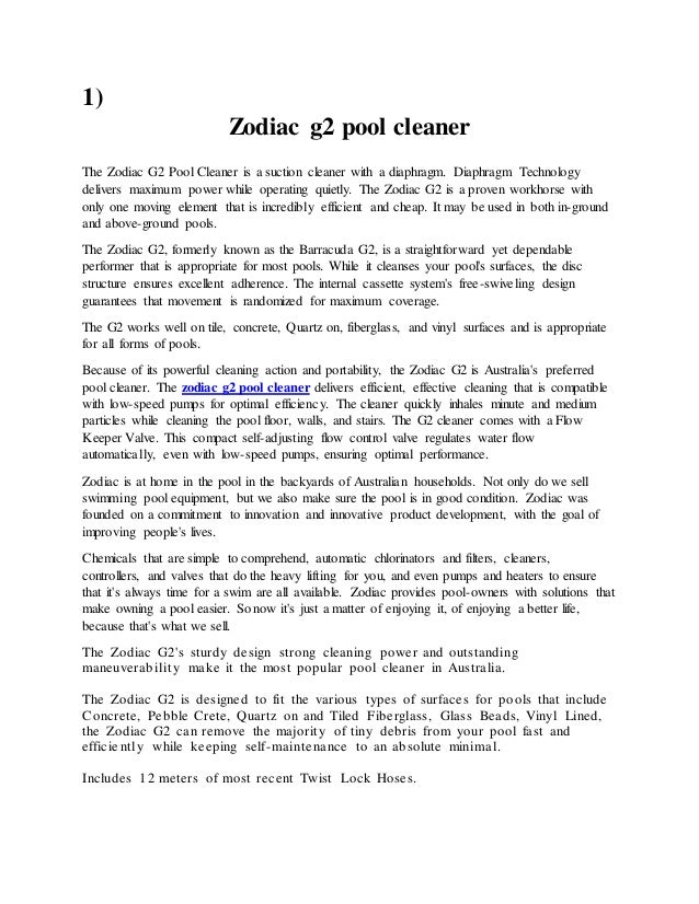 1)
Zodiac g2 pool cleaner
The Zodiac G2 Pool Cleaner is a suction cleaner with a diaphragm. Diaphragm Technology
delivers maximum power while operating quietly. The Zodiac G2 is a proven workhorse with
only one moving element that is incredibly efficient and cheap. It may be used in both in-ground
and above-ground pools.
The Zodiac G2, formerly known as the Barracuda G2, is a straightforward yet dependable
performer that is appropriate for most pools. While it cleanses your pool's surfaces, the disc
structure ensures excellent adherence. The internal cassette system's free-swiveling design
guarantees that movement is randomized for maximum coverage.
The G2 works well on tile, concrete, Quartz on, fiberglass, and vinyl surfaces and is appropriate
for all forms of pools.
Because of its powerful cleaning action and portability, the Zodiac G2 is Australia's preferred
pool cleaner. The zodiac g2 pool cleaner delivers efficient, effective cleaning that is compatible
with low-speed pumps for optimal efficiency. The cleaner quickly inhales minute and medium
particles while cleaning the pool floor, walls, and stairs. The G2 cleaner comes with a Flow
Keeper Valve. This compact self-adjusting flow control valve regulates water flow
automatically, even with low-speed pumps, ensuring optimal performance.
Zodiac is at home in the pool in the backyards of Australian households. Not only do we sell
swimming pool equipment, but we also make sure the pool is in good condition. Zodiac was
founded on a commitment to innovation and innovative product development, with the goal of
improving people's lives.
Chemicals that are simple to comprehend, automatic chlorinators and filters, cleaners,
controllers, and valves that do the heavy lifting for you, and even pumps and heaters to ensure
that it's always time for a swim are all available. Zodiac provides pool-owners with solutions that
make owning a pool easier. So now it's just a matter of enjoying it, of enjoying a better life,
because that's what we sell.
The Zodiac G2's sturdy design strong cleaning power and outstanding
maneuverability make it the most popular pool cleaner in Australia.
The Zodiac G2 is designed to fit the various types of surfaces for pools that include
Concrete, Pebble Crete, Quartz on and Tiled Fiberglass, Glass Beads, Vinyl Lined,
the Zodiac G2 can remove the majority of tiny debris from your pool fast and
efficiently while keeping self-maintenance to an absolute minimal.
Includes 12 meters of most recent Twist Lock Hoses.
 