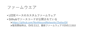 ファームウエア
• LEDEベースのカスタムファームウェア
• Githubでソースコードが公開されている
https://github.com/NorthboundNetworks/ZodiacGX
販売開始時は、OVS 2.5.2、最新ファームウェアでOVS 2.10.0
 