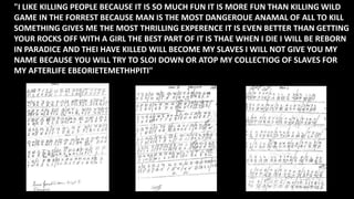 "I LIKE KILLING PEOPLE BECAUSE IT IS SO MUCH FUN IT IS MORE FUN THAN KILLING WILD
GAME IN THE FORREST BECAUSE MAN IS THE MOST DANGEROUE ANAMAL OF ALL TO KILL
SOMETHING GIVES ME THE MOST THRILLING EXPERENCE IT IS EVEN BETTER THAN GETTING
YOUR ROCKS OFF WITH A GIRL THE BEST PART OF IT IS THAE WHEN I DIE I WILL BE REBORN
IN PARADICE AND THEI HAVE KILLED WILL BECOME MY SLAVES I WILL NOT GIVE YOU MY
NAME BECAUSE YOU WILL TRY TO SLOI DOWN OR ATOP MY COLLECTIOG OF SLAVES FOR
MY AFTERLIFE EBEORIETEMETHHPITI"
 