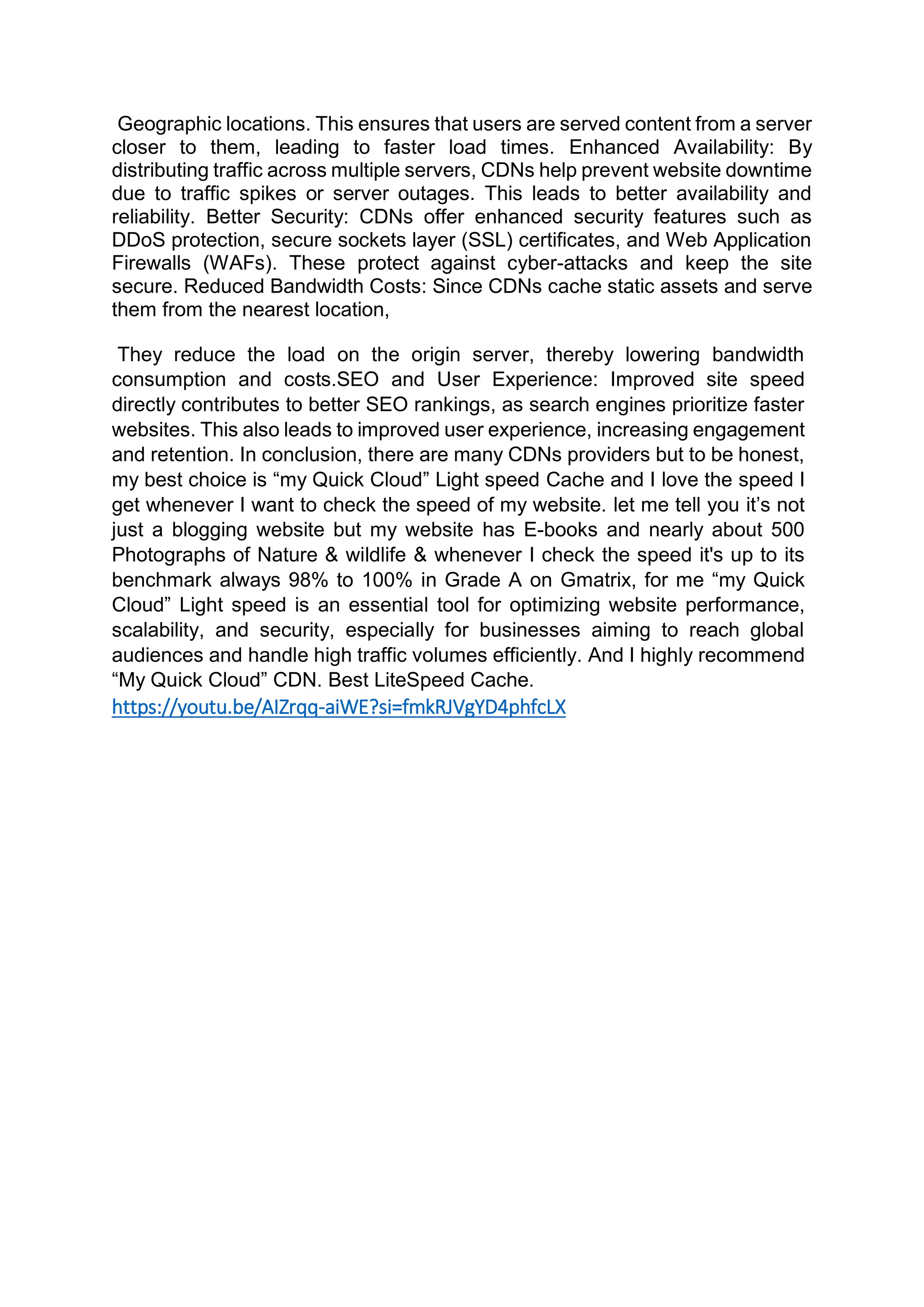 Geographic locations. This ensures that users are served content from a server
closer to them, leading to faster load times. Enhanced Availability: By
distributing traffic across multiple servers, CDNs help prevent website downtime
due to traffic spikes or server outages. This leads to better availability and
reliability. Better Security: CDNs offer enhanced security features such as
DDoS protection, secure sockets layer (SSL) certificates, and Web Application
Firewalls (WAFs). These protect against cyber-attacks and keep the site
secure. Reduced Bandwidth Costs: Since CDNs cache static assets and serve
them from the nearest location,
They reduce the load on the origin server, thereby lowering bandwidth
consumption and costs.SEO and User Experience: Improved site speed
directly contributes to better SEO rankings, as search engines prioritize faster
websites. This also leads to improved user experience, increasing engagement
and retention. In conclusion, there are many CDNs providers but to be honest,
my best choice is “my Quick Cloud” Light speed Cache and I love the speed I
get whenever I want to check the speed of my website. let me tell you it’s not
just a blogging website but my website has E-books and nearly about 500
Photographs of Nature & wildlife & whenever I check the speed it's up to its
benchmark always 98% to 100% in Grade A on Gmatrix, for me “my Quick
Cloud” Light speed is an essential tool for optimizing website performance,
scalability, and security, especially for businesses aiming to reach global
audiences and handle high traffic volumes efficiently. And I highly recommend
“My Quick Cloud” CDN. Best LiteSpeed Cache.
https://youtu.be/AIZrqq-aiWE?si=fmkRJVgYD4phfcLX
 