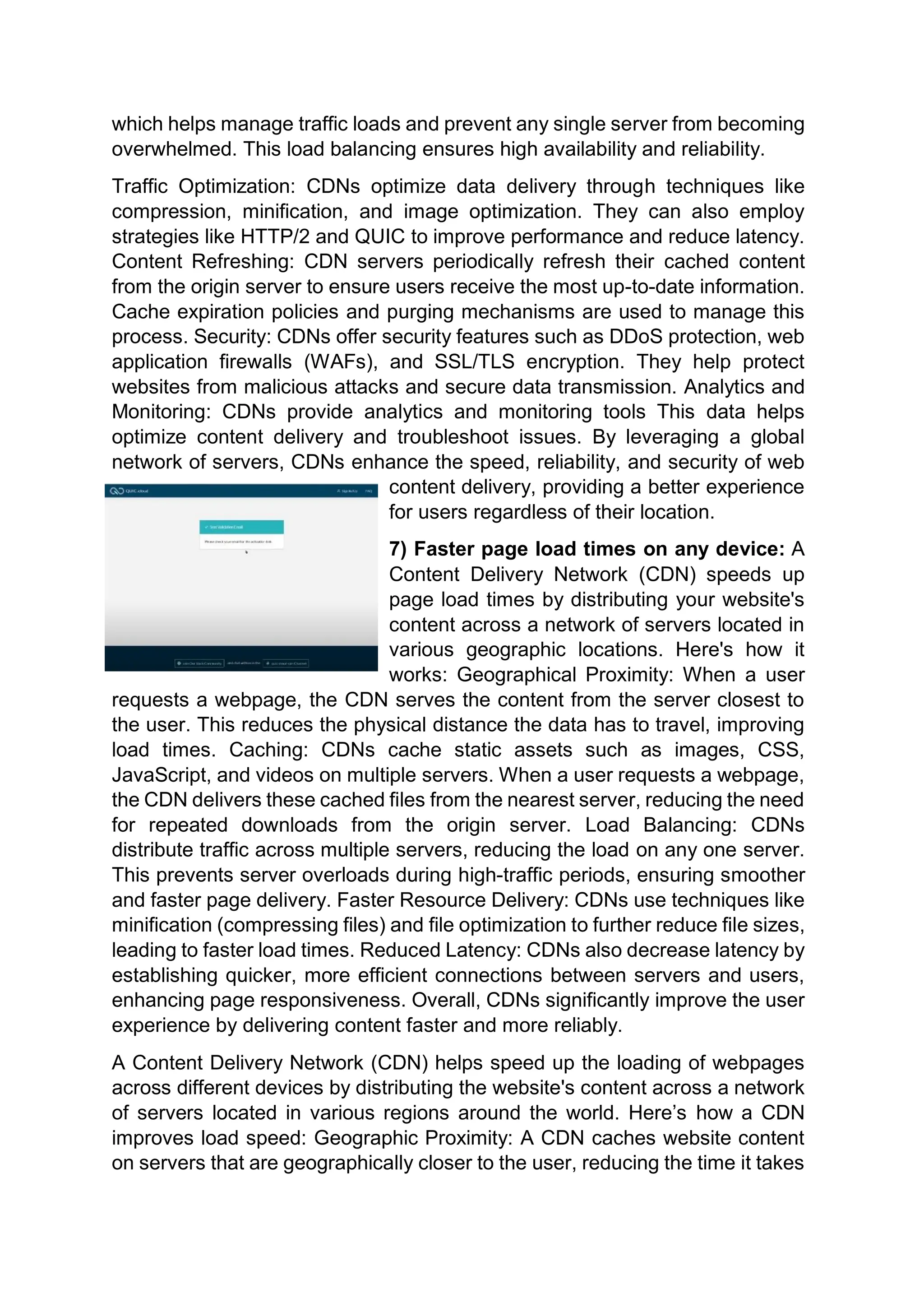 which helps manage traffic loads and prevent any single server from becoming
overwhelmed. This load balancing ensures high availability and reliability.
Traffic Optimization: CDNs optimize data delivery through techniques like
compression, minification, and image optimization. They can also employ
strategies like HTTP/2 and QUIC to improve performance and reduce latency.
Content Refreshing: CDN servers periodically refresh their cached content
from the origin server to ensure users receive the most up-to-date information.
Cache expiration policies and purging mechanisms are used to manage this
process. Security: CDNs offer security features such as DDoS protection, web
application firewalls (WAFs), and SSL/TLS encryption. They help protect
websites from malicious attacks and secure data transmission. Analytics and
Monitoring: CDNs provide analytics and monitoring tools This data helps
optimize content delivery and troubleshoot issues. By leveraging a global
network of servers, CDNs enhance the speed, reliability, and security of web
content delivery, providing a better experience
for users regardless of their location.
7) Faster page load times on any device: A
Content Delivery Network (CDN) speeds up
page load times by distributing your website's
content across a network of servers located in
various geographic locations. Here's how it
works: Geographical Proximity: When a user
requests a webpage, the CDN serves the content from the server closest to
the user. This reduces the physical distance the data has to travel, improving
load times. Caching: CDNs cache static assets such as images, CSS,
JavaScript, and videos on multiple servers. When a user requests a webpage,
the CDN delivers these cached files from the nearest server, reducing the need
for repeated downloads from the origin server. Load Balancing: CDNs
distribute traffic across multiple servers, reducing the load on any one server.
This prevents server overloads during high-traffic periods, ensuring smoother
and faster page delivery. Faster Resource Delivery: CDNs use techniques like
minification (compressing files) and file optimization to further reduce file sizes,
leading to faster load times. Reduced Latency: CDNs also decrease latency by
establishing quicker, more efficient connections between servers and users,
enhancing page responsiveness. Overall, CDNs significantly improve the user
experience by delivering content faster and more reliably.
A Content Delivery Network (CDN) helps speed up the loading of webpages
across different devices by distributing the website's content across a network
of servers located in various regions around the world. Here’s how a CDN
improves load speed: Geographic Proximity: A CDN caches website content
on servers that are geographically closer to the user, reducing the time it takes
 