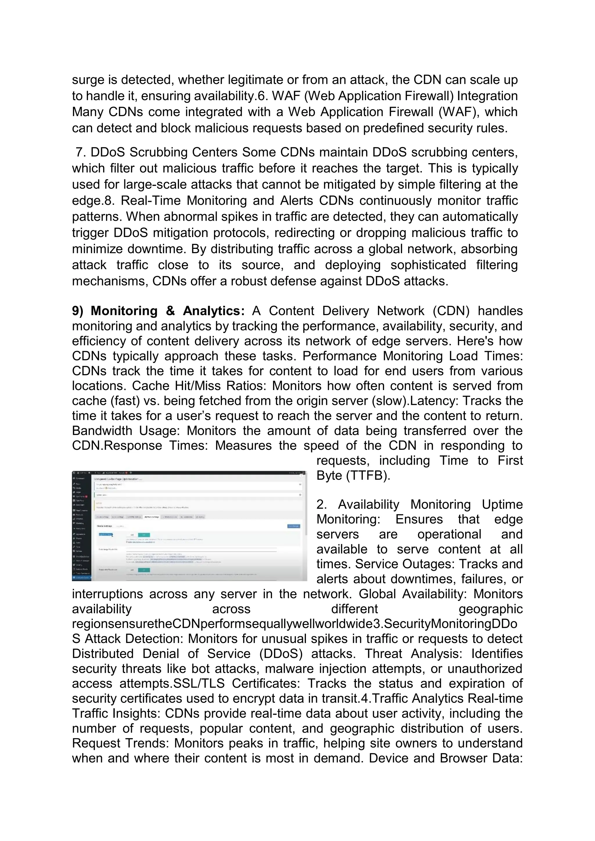surge is detected, whether legitimate or from an attack, the CDN can scale up
to handle it, ensuring availability.6. WAF (Web Application Firewall) Integration
Many CDNs come integrated with a Web Application Firewall (WAF), which
can detect and block malicious requests based on predefined security rules.
7. DDoS Scrubbing Centers Some CDNs maintain DDoS scrubbing centers,
which filter out malicious traffic before it reaches the target. This is typically
used for large-scale attacks that cannot be mitigated by simple filtering at the
edge.8. Real-Time Monitoring and Alerts CDNs continuously monitor traffic
patterns. When abnormal spikes in traffic are detected, they can automatically
trigger DDoS mitigation protocols, redirecting or dropping malicious traffic to
minimize downtime. By distributing traffic across a global network, absorbing
attack traffic close to its source, and deploying sophisticated filtering
mechanisms, CDNs offer a robust defense against DDoS attacks.
9) Monitoring & Analytics: A Content Delivery Network (CDN) handles
monitoring and analytics by tracking the performance, availability, security, and
efficiency of content delivery across its network of edge servers. Here's how
CDNs typically approach these tasks. Performance Monitoring Load Times:
CDNs track the time it takes for content to load for end users from various
locations. Cache Hit/Miss Ratios: Monitors how often content is served from
cache (fast) vs. being fetched from the origin server (slow).Latency: Tracks the
time it takes for a user’s request to reach the server and the content to return.
Bandwidth Usage: Monitors the amount of data being transferred over the
CDN.Response Times: Measures the speed of the CDN in responding to
requests, including Time to First
Byte (TTFB).
2. Availability Monitoring Uptime
Monitoring: Ensures that edge
servers are operational and
available to serve content at all
times. Service Outages: Tracks and
alerts about downtimes, failures, or
interruptions across any server in the network. Global Availability: Monitors
availability across different geographic
regionsensuretheCDNperformsequallywellworldwide3.SecurityMonitoringDDo
S Attack Detection: Monitors for unusual spikes in traffic or requests to detect
Distributed Denial of Service (DDoS) attacks. Threat Analysis: Identifies
security threats like bot attacks, malware injection attempts, or unauthorized
access attempts.SSL/TLS Certificates: Tracks the status and expiration of
security certificates used to encrypt data in transit.4.Traffic Analytics Real-time
Traffic Insights: CDNs provide real-time data about user activity, including the
number of requests, popular content, and geographic distribution of users.
Request Trends: Monitors peaks in traffic, helping site owners to understand
when and where their content is most in demand. Device and Browser Data:
 