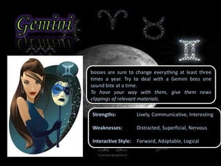 bosses are sure to change everything at least three
times a year. Try to deal with a Gemini boss one
sound bite at a time.
To have your way with them, give them news
clippings of relevant materials.
Strengths: Lively, Communicative, Interesting
Weaknesses: Distracted, Superficial, Nervous
Interactive Style: Forward, Adaptable, Logical
 
