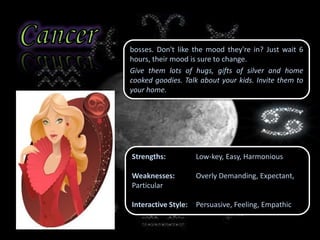bosses. Don't like the mood they're in? Just wait 6
hours, their mood is sure to change.
Give them lots of hugs, gifts of silver and home
cooked goodies. Talk about your kids. Invite them to
your home.
Strengths: Low-key, Easy, Harmonious
Weaknesses: Overly Demanding, Expectant,
Particular
Interactive Style: Persuasive, Feeling, Empathic
 