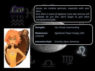 bosses are creative geniuses, especially with your
ideas.
Give them a round of applause every day and you will
probably do just fine. Don't forget to give them
monogrammed gifts.
Strengths: Fair, Proud, Commanding
Weaknesses: Egotistical, Power Hungry, Self-
centered
Interactive Style: Friendly, Open, Generous
 