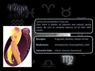 bosses are just perfect, if you are.
Give them a bottles of vitamins and natural spring
water. Be sure to carefully observe all of their little
rituals.
Strengths: Pragmatic, Realistic, Matter-of-fact
Weaknesses: Unresponsive, Unsympathetic, Cold
Interactive Style: Literal, Concise, Economical
 