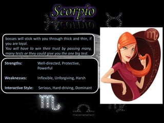 bosses will stick with you through thick and thin, if
you are loyal.
You will have to win their trust by passing many,
many tests or they could give you the one big test.
Strengths: Well-directed, Protective,
Powerful
Weaknesses: Inflexible, Unforgiving, Harsh
Interactive Style: Serious, Hard-driving, Dominant
 