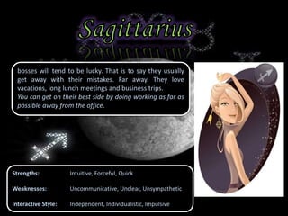 bosses will tend to be lucky. That is to say they usually
get away with their mistakes. Far away. They love
vacations, long lunch meetings and business trips.
You can get on their best side by doing working as far as
possible away from the office.
Strengths: Intuitive, Forceful, Quick
Weaknesses: Uncommunicative, Unclear, Unsympathetic
Interactive Style: Independent, Individualistic, Impulsive
 