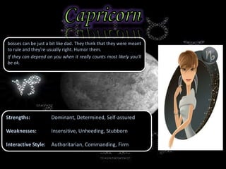 bosses can be just a bit like dad. They think that they were meant
to rule and they're usually right. Humor them.
If they can depend on you when it really counts most likely you'll
be ok.
Strengths: Dominant, Determined, Self-assured
Weaknesses: Insensitive, Unheeding, Stubborn
Interactive Style: Authoritarian, Commanding, Firm
 