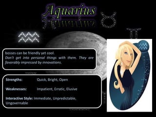 bosses can be friendly yet cool.
Don't get into personal things with them. They are
favorably impressed by innovations.
Strengths: Quick, Bright, Open
Weaknesses: Impatient, Erratic, Elusive
Interactive Style: Immediate, Unpredictable,
Ungovernable
 