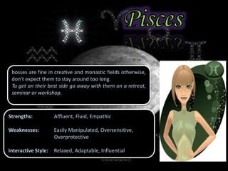 bosses are fine in creative and monastic fields otherwise,
don't expect them to stay around too long.
To get on their best side go away with them on a retreat,
seminar or workshop.
Strengths: Affluent, Fluid, Empathic
Weaknesses: Easily Manipulated, Oversensitive,
Overprotective
Interactive Style: Relaxed, Adaptable, Influential
 