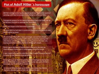 Plot of Adolf Hitler 's horoscope
BRITISH intelligence during the second world war flooded the world of
astrology with fake horoscopes in an attempt to influence Hitler.
Propaganda weapon by the Special Operations Executive (SOE), set up
by Winston Churchill to sabotage the Third Reich.
Hitler was known to be interested in astrology.
His astrologer Karl Krafft, a Swiss astrologer, warned him of dark
powers at work in November 1939. Hitler ignored the warning and
attended an anniversary celebration of the putsch in the beer hall,
leaving just before a bomb exploded, killing eight people.
British agents decided to exploit Hitler’s interest in the stars by
inserting bogus horoscopes in newspapers around the world.
It was hoped that it would undermine Hitler’s authority and cause him
to doubt his own decision-making ability.
A Colonial Office file kept secret for 63 years shows that Charles
Hambro, deputy director of SOE, introduced the plan.
On early 1923 he had taken a prediction that a man with his birth date
would sweep to power
Astrologer Louis de Wohl recruited by British Intelligence during the
Second World War to second-guess and counter the work of Hitler's
Astrologer, Karl Ernst Krafft to outwit Hitler.
 