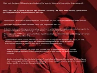Major Leslie Sheridan, an SOE operative, provides Colonial the “accurate” data on which to predict the dictator’s downfall.
Sheridan wrote: “Neptunian fate is always mysterious, usually violent and full of conspiratorial danger from closest associates.
Agents were dispatched to spread the word in Turkey, Egypt, Singapore and West Africa.
Sir Geoffrey Northcote, the British governor of Hong Kong, entered into the spirit of the plot, briefing a Chinese contact who arranged for the
prediction to emerge from a planchette message — a type of séance — at a Chinese temple in Macao.
This was passed to ******* news agency, which filed a dispatch reporting the prediction that Hitler would suffer a great reverse in
the second half of 1941 and die in 1942.
Unbeknown to the British, however, Hitler had lost some of his faith in stargazers after Rudolf Hess, his deputy, had used
astrological charts to plan a flight to Britain that ended with him being incarcerated for the rest of his life.
Krafft later died of typhoid on the eve of being sent to Buchenwald concentration camp.
However, Shelley von Strunckel, the Sunday Times astrologer, said: “It appears Hitler ignored his astrologer
anyway. Krafft was arrested after the beer hall bomb on suspicion of being involved. Talk about shooting the
messenger.”
Nicholas Campion, editor of the Astrological Association’s historical journal Culture and Cosmos, said: “British intelligence
made a convincing job of Hitler’s horoscope. The stuff about his closest associates conspiring against him is plausible and
Neptune is said to be the symbol of deception and illusion.”
Hitler’s birth time of 6.30pm on April 20, 1889, made him a Taurus by a few hours. As his birthday approached in
1941, Neptune would be in opposition to his birth sign.
 