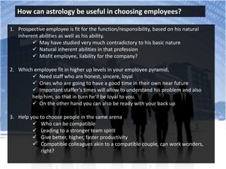 How can astrology be useful in choosing employees?
1. Prospective employee is fit for the function/responsibility, based on his natural
inherent abilities as well as his ability.
 May have studied very much contradictory to his basic nature
 Natural inherent abilities in that profession
 Misfit employee, liability for the company?
2. Which employee fit in higher up levels in your employee pyramid,
 Need staff who are honest, sincere, loyal
 Ones who are going to have a good time in their own near future
 Important staffer’s times will allow to understand his problem and also
help him, so that in turn he’ll be loyal to you.
 On the other hand you can also be ready with your back up
3. Help you to choose people in the same arena
 Who can be compatible
 Leading to a stronger team spirit
 Give better, higher, faster productivity
 Compatible colleagues akin to a compatible couple, can work wonders,
right?
 
