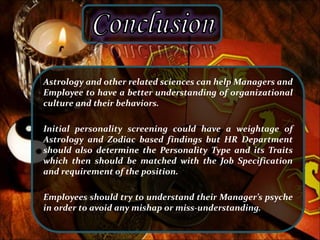 Astrology and other related sciences can help Managers and
Employee to have a better understanding of organizational
culture and their behaviors.
Initial personality screening could have a weightage of
Astrology and Zodiac based findings but HR Department
should also determine the Personality Type and its Traits
which then should be matched with the Job Specification
and requirement of the position.
Employees should try to understand their Manager’s psyche
in order to avoid any mishap or miss-understanding.
 